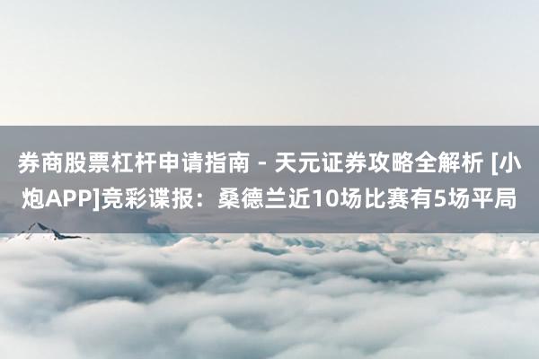 券商股票杠杆申请指南 - 天元证券攻略全解析 [小炮APP]竞彩谍报：桑德兰近10场比赛有5场平局