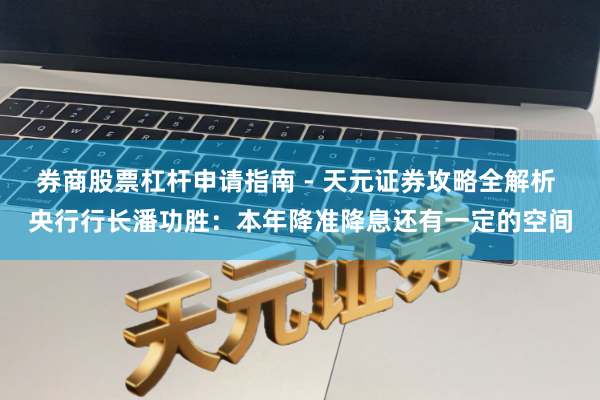 券商股票杠杆申请指南 - 天元证券攻略全解析 央行行长潘功胜：本年降准降息还有一定的空间